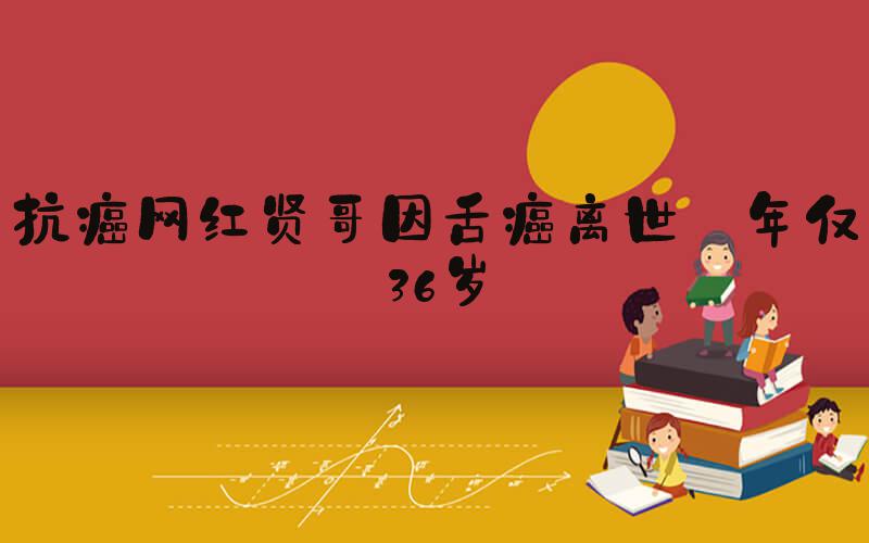 抗癌网红贤哥因舌癌离世 年仅36岁